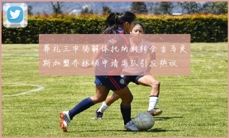 葬礼三中场解体托纳利转会吉马良斯加盟乔林顿申请离队引发热议