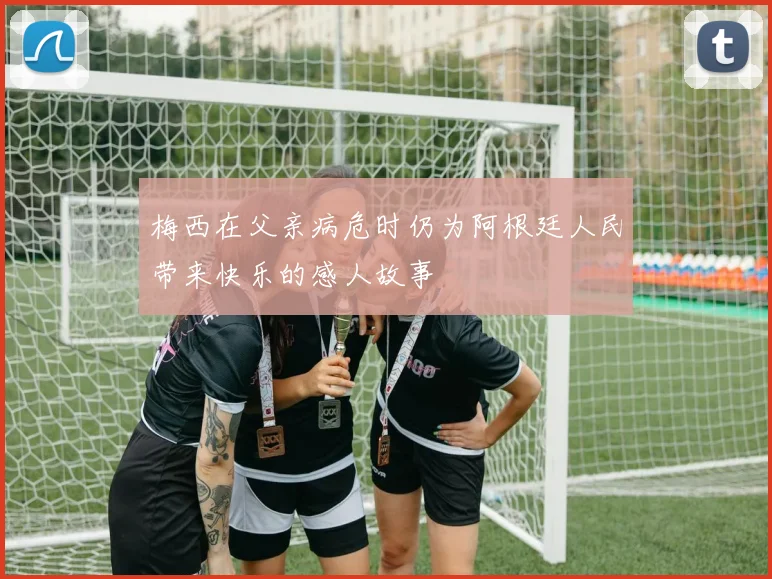 梅西在父亲病危时仍为阿根廷人民带来快乐的感人故事